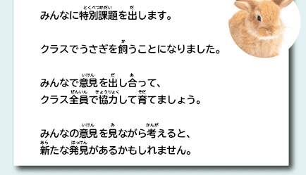 みんなに特別課題を出します。クラスでうさぎを飼うことになりました。みんなで意見を出し合って、クラス全員で協力して育てましょう。みんなの意見を見ながら考えると、新たな発見があるかもしれません。